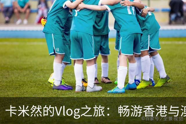 卡米然的Vlog之旅：畅游香港与澳门，未来一周的精彩展望！